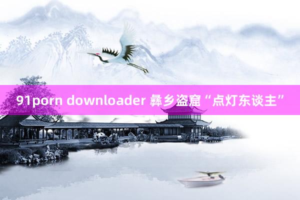 91porn downloader 彝乡盗窟“点灯东谈主”