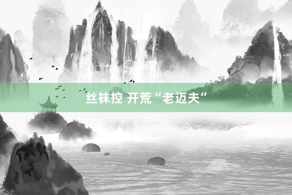 丝袜控 开荒“老迈夫”