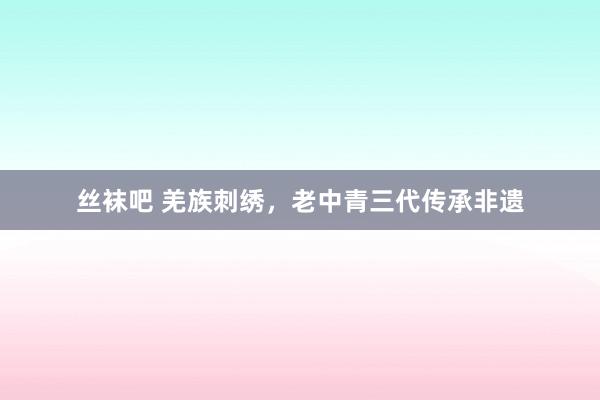 丝袜吧 羌族刺绣，老中青三代传承非遗