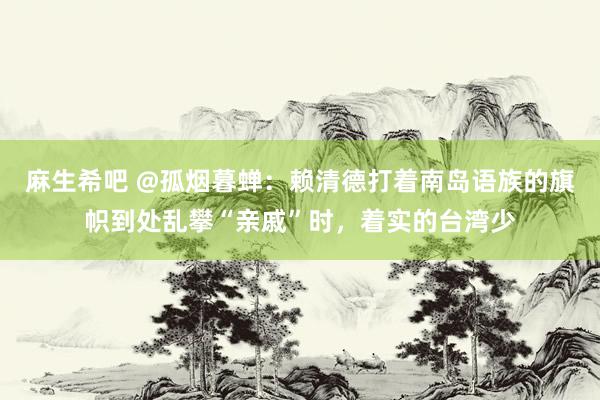 麻生希吧 @孤烟暮蝉：赖清德打着南岛语族的旗帜到处乱攀“亲戚”时，着实的台湾少