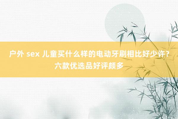 户外 sex 儿童买什么样的电动牙刷相比好少许？六款优选品好评颇多