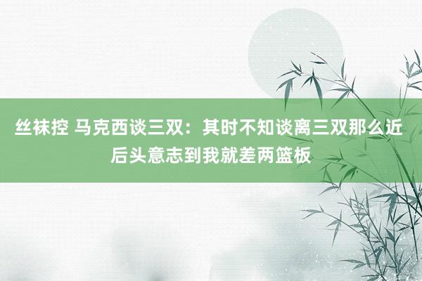 丝袜控 马克西谈三双：其时不知谈离三双那么近 后头意志到我就差两篮板