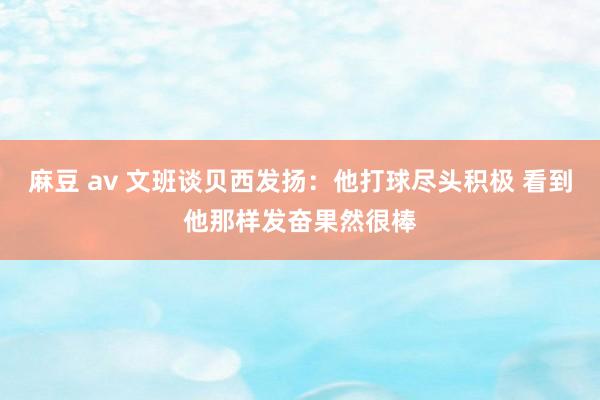 麻豆 av 文班谈贝西发扬：他打球尽头积极 看到他那样发奋果然很棒