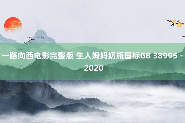 一路向西电影完整版 生人姆妈奶瓶国标GB 38995 – 2020