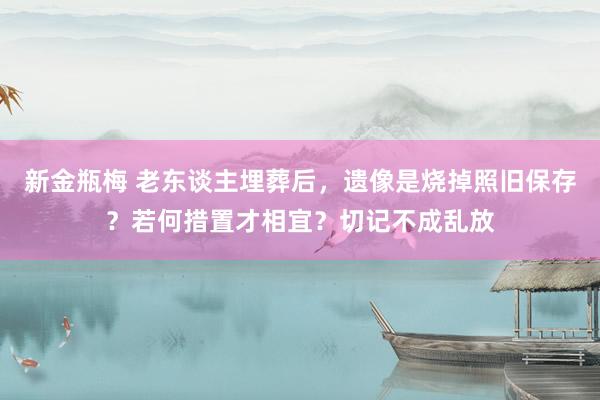 新金瓶梅 老东谈主埋葬后，遗像是烧掉照旧保存？若何措置才相宜？切记不成乱放