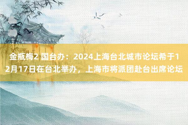 金瓶梅2 国台办：2024上海台北城市论坛希于12月17日在台北举办，上海市将派团赴台出席论坛