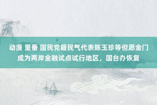 动漫 里番 国民党籍民气代表陈玉珍等但愿金门成为两岸金融试点试行地区，国台办恢复