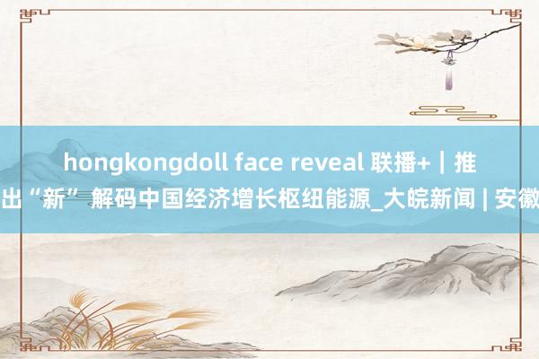 hongkongdoll face reveal 联播+｜推陈出“新” 解码中国经济增长枢纽能源_大皖新闻 | 安徽网