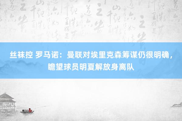 丝袜控 罗马诺：曼联对埃里克森筹谋仍很明确，瞻望球员明夏解放身离队