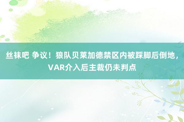 丝袜吧 争议！狼队贝莱加德禁区内被踩脚后倒地，VAR介入后主裁仍未判点