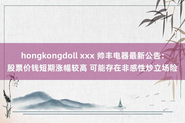 hongkongdoll xxx 帅丰电器最新公告：股票价钱短期涨幅较高 可能存在非感性炒立场险