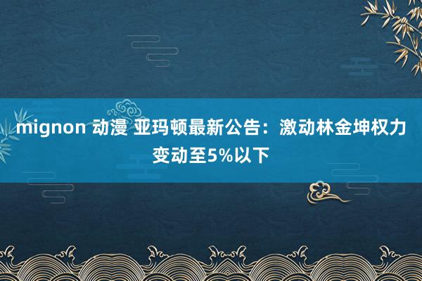 mignon 动漫 亚玛顿最新公告：激动林金坤权力变动至5%以下