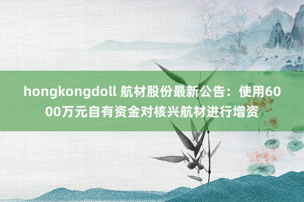 hongkongdoll 航材股份最新公告：使用6000万元自有资金对核兴航材进行增资