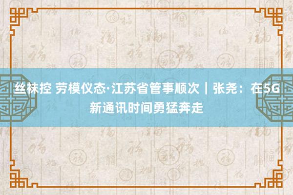 丝袜控 劳模仪态·江苏省管事顺次｜张尧：在5G新通讯时间勇猛奔走