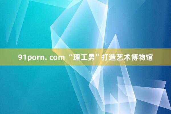 91porn. com “理工男”打造艺术博物馆