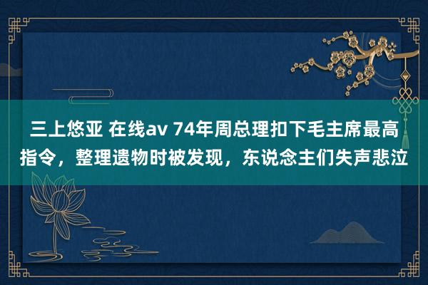 三上悠亚 在线av 74年周总理扣下毛主席最高指令，整理遗物时被发现，东说念主们失声悲泣