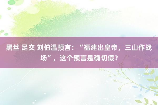 黑丝 足交 刘伯温预言：“福建出皇帝，三山作战场”，这个预言是确切假？