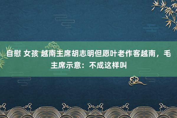 自慰 女孩 越南主席胡志明但愿叶老作客越南，毛主席示意：不成这样叫