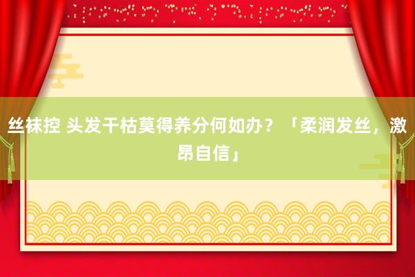 丝袜控 头发干枯莫得养分何如办？「柔润发丝，激昂自信」