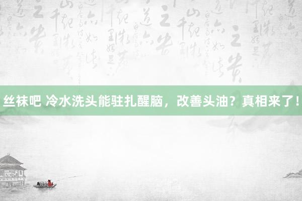 丝袜吧 冷水洗头能驻扎醒脑，改善头油？真相来了！