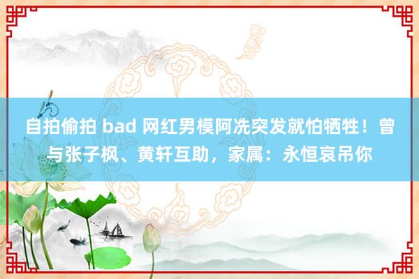 自拍偷拍 bad 网红男模阿冼突发就怕牺牲！曾与张子枫、黄轩互助，家属：永恒哀吊你