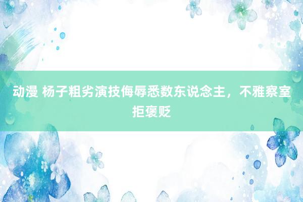 动漫 杨子粗劣演技侮辱悉数东说念主，不雅察室拒褒贬