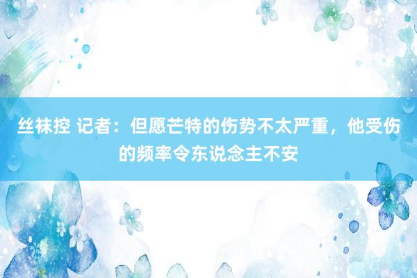 丝袜控 记者：但愿芒特的伤势不太严重，他受伤的频率令东说念主不安