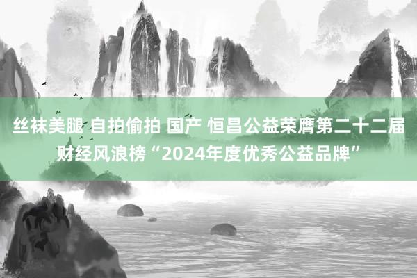 丝袜美腿 自拍偷拍 国产 恒昌公益荣膺第二十二届财经风浪榜“2024年度优秀公益品牌”