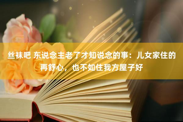 丝袜吧 东说念主老了才知说念的事：儿女家住的再舒心，也不如住我方屋子好