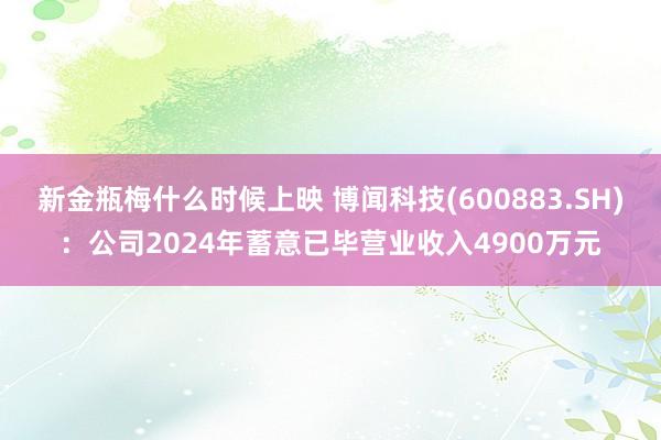 新金瓶梅什么时候上映 博闻科技(600883.SH)：公司2024年蓄意已毕营业收入4900万元