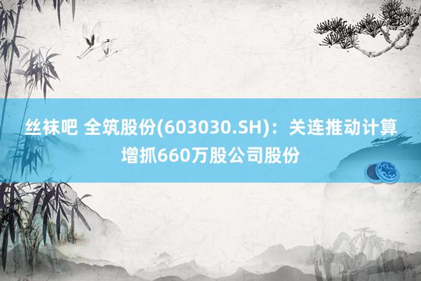 丝袜吧 全筑股份(603030.SH)：关连推动计算增抓660万股公司股份