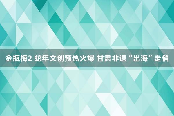 金瓶梅2 蛇年文创预热火爆 甘肃非遗“出海”走俏