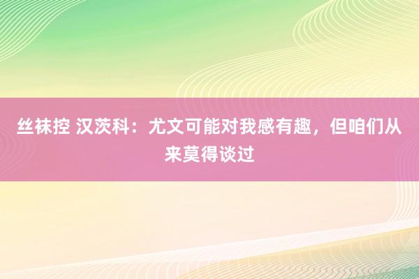 丝袜控 汉茨科：尤文可能对我感有趣，但咱们从来莫得谈过