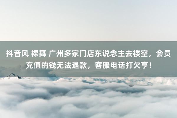 抖音风 裸舞 广州多家门店东说念主去楼空，会员充值的钱无法退款，客服电话打欠亨！