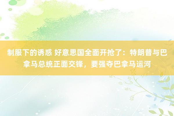 制服下的诱惑 好意思国全面开抢了：特朗普与巴拿马总统正面交锋，要强夺巴拿马运河