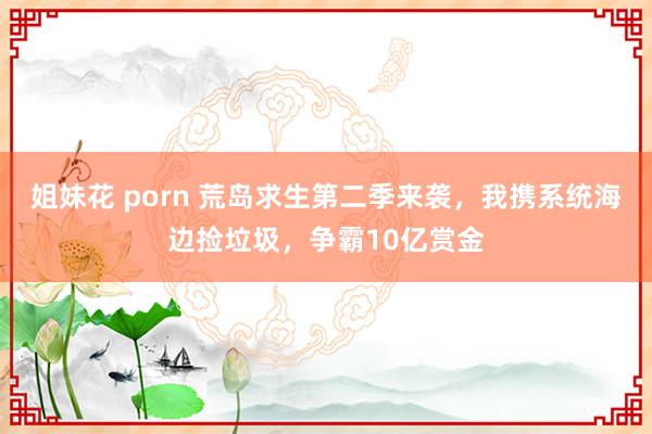 姐妹花 porn 荒岛求生第二季来袭，我携系统海边捡垃圾，争霸10亿赏金