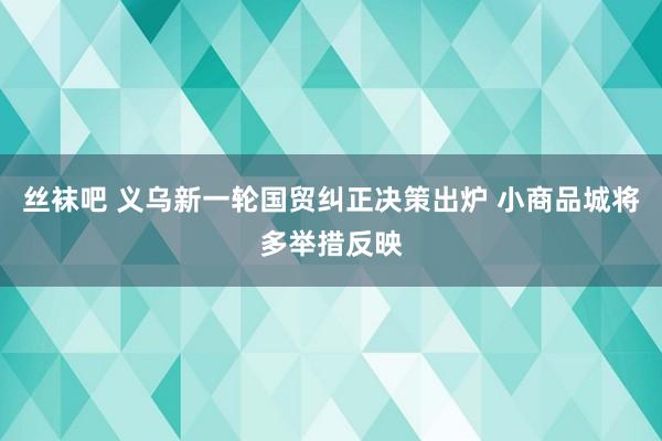 丝袜吧 义乌新一轮国贸纠正决策出炉 小商品城将多举措反映