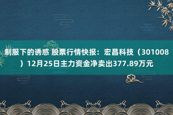 制服下的诱惑 股票行情快报：宏昌科技（301008）12月25日主力资金净卖出377.89万元