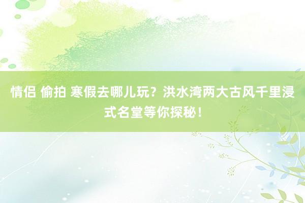 情侣 偷拍 寒假去哪儿玩？洪水湾两大古风千里浸式名堂等你探秘！