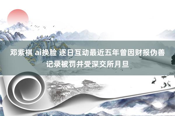 邓紫棋 ai换脸 逐日互动最近五年曾因财报伪善记录被罚并受深交所月旦