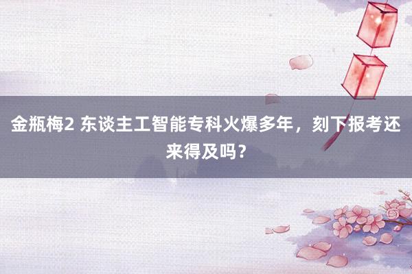 金瓶梅2 东谈主工智能专科火爆多年，刻下报考还来得及吗？