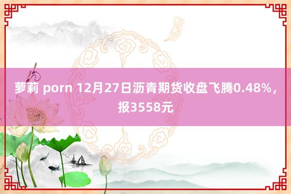 萝莉 porn 12月27日沥青期货收盘飞腾0.48%，报3558元