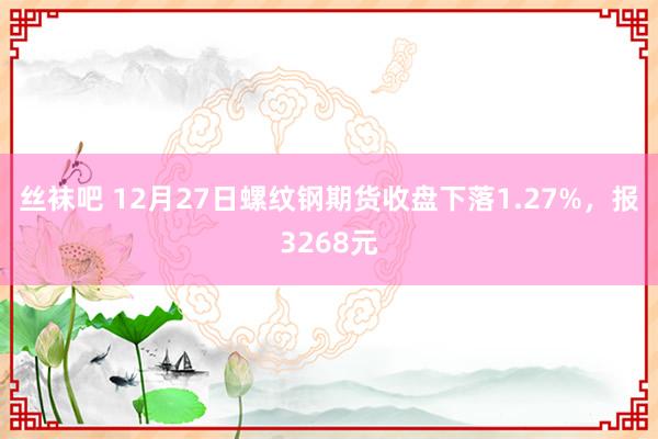 丝袜吧 12月27日螺纹钢期货收盘下落1.27%，报3268元