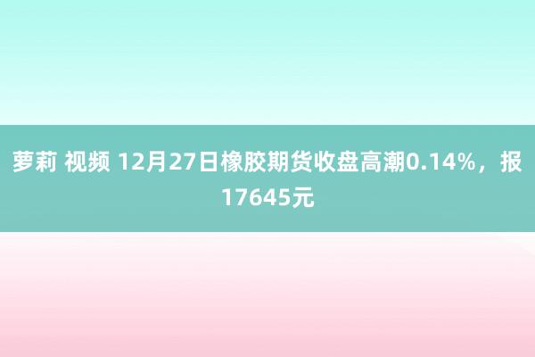 萝莉 视频 12月27日橡胶期货收盘高潮0.14%，报17645元