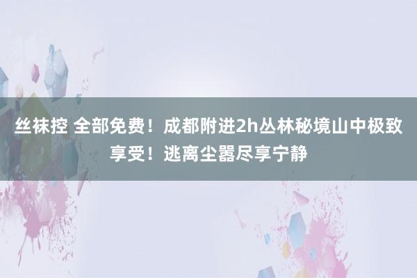 丝袜控 全部免费！成都附进2h丛林秘境山中极致享受！逃离尘嚣尽享宁静