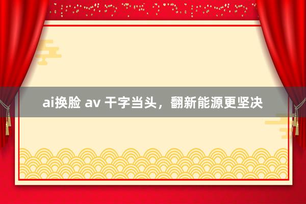 ai换脸 av 干字当头，翻新能源更坚决