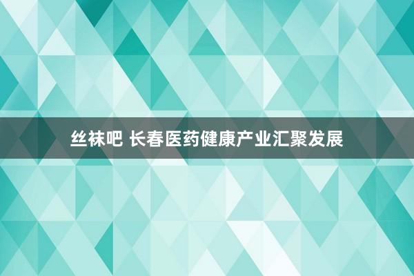 丝袜吧 长春医药健康产业汇聚发展