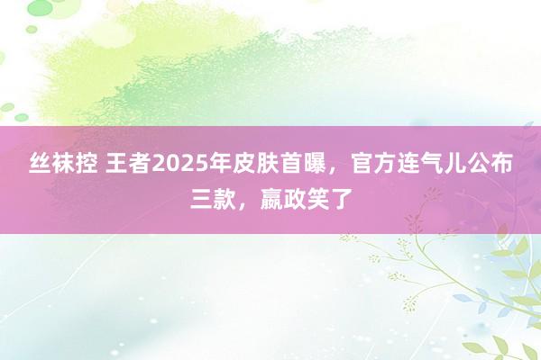 丝袜控 王者2025年皮肤首曝，官方连气儿公布三款，嬴政笑了