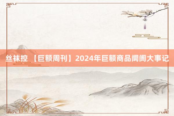 丝袜控 【巨额周刊】2024年巨额商品阛阓大事记