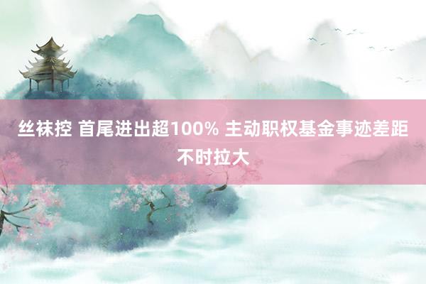 丝袜控 首尾进出超100% 主动职权基金事迹差距不时拉大